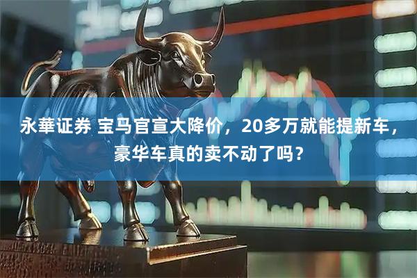 永華证券 宝马官宣大降价，20多万就能提新车，豪华车真的卖不动了吗？