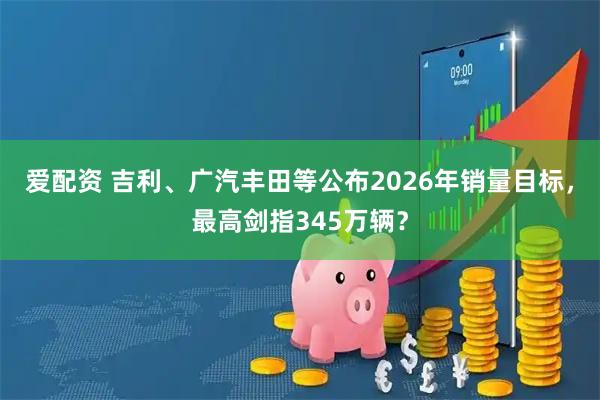 爱配资 吉利、广汽丰田等公布2026年销量目标，最高剑指345万辆？