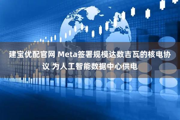 建宝优配官网 Meta签署规模达数吉瓦的核电协议 为人工智能数据中心供电