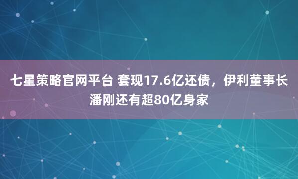 七星策略官网平台 套现17.6亿还债，伊利董事长潘刚还有超80亿身家