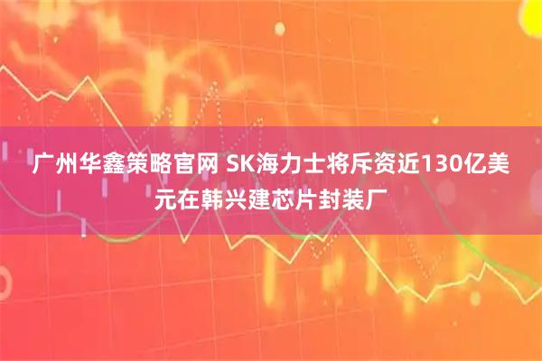 广州华鑫策略官网 SK海力士将斥资近130亿美元在韩兴建芯片封装厂