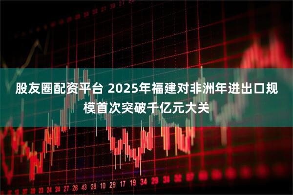 股友圈配资平台 2025年福建对非洲年进出口规模首次突破千亿元大关