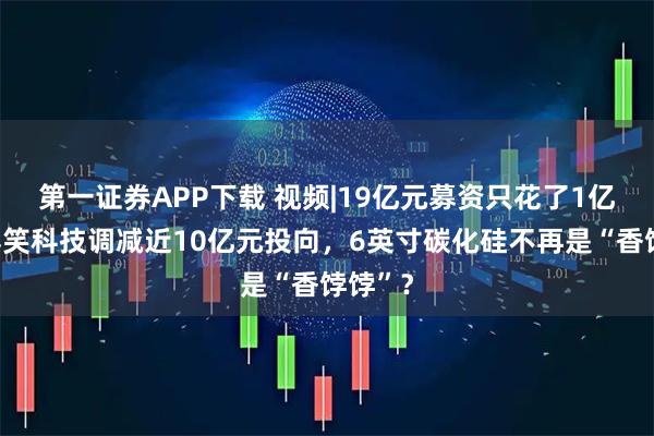 第一证券APP下载 视频|19亿元募资只花了1亿多！露笑科技调减近10亿元投向，6英寸碳化硅不再是“香饽饽”？