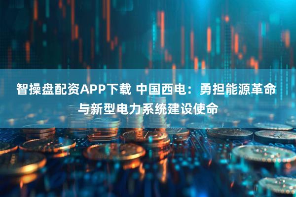 智操盘配资APP下载 中国西电：勇担能源革命 与新型电力系统建设使命