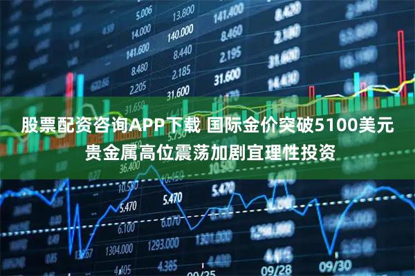 股票配资咨询APP下载 国际金价突破5100美元 贵金属高位震荡加剧宜理性投资