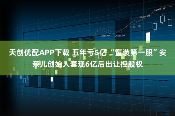 天创优配APP下载 五年亏5亿 “童装第一股”安奈儿创始人套现6亿后出让控股权