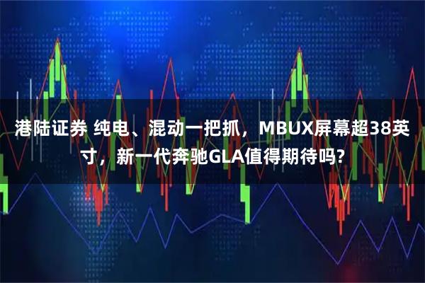 港陆证券 纯电、混动一把抓，MBUX屏幕超38英寸，新一代奔驰GLA值得期待吗?