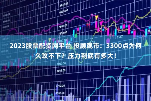 2023股票配资网平台 投顾观市：3300点为何久攻不下？压力到底有多大！