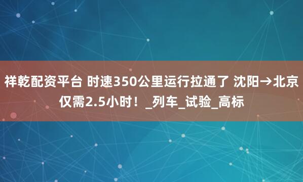祥乾配资平台 时速350公里运行拉通了 沈阳→北京仅需2.5小时！_列车_试验_高标