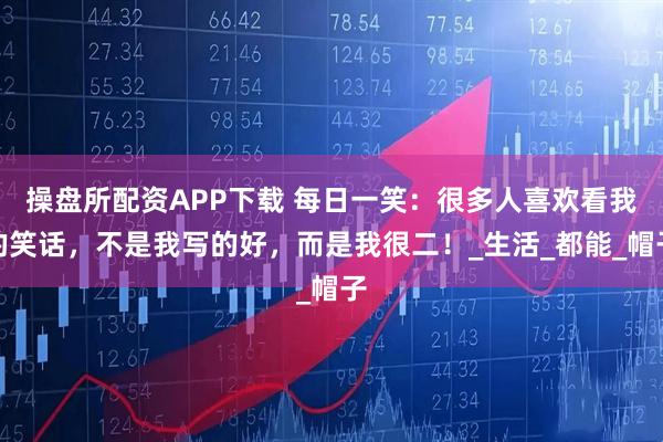 操盘所配资APP下载 每日一笑：很多人喜欢看我的笑话，不是我写的好，而是我很二！_生活_都能_帽子