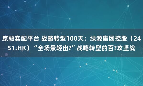京融实配平台 战略转型100天：绿源集团控股（2451.HK）“全场景轻出?”战略转型的百?攻坚战