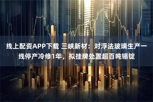 线上配资APP下载 三峡新材:对浮法玻璃生产一线停产冷修1年,拟挂牌处置超百吨锡锭