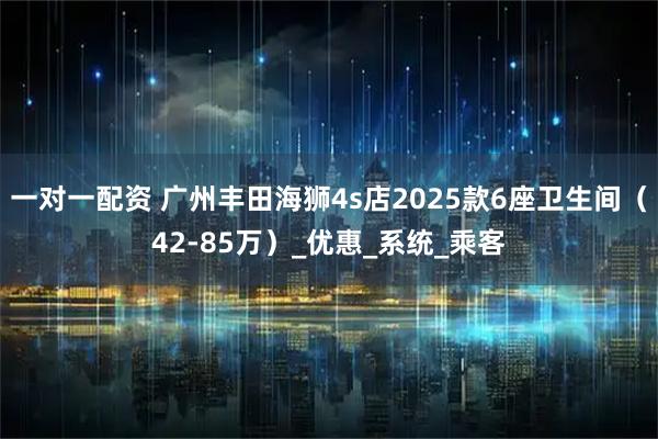 一对一配资 广州丰田海狮4s店2025款6座卫生间（42-85万）_优惠_系统_乘客