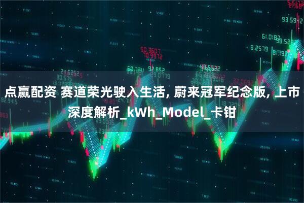 点赢配资 赛道荣光驶入生活, 蔚来冠军纪念版, 上市深度解析_kWh_Model_卡钳