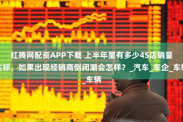 红腾网配资APP下载 上半年里有多少4S店销量达标，如果出现经销商倒闭潮会怎样？_汽车_车企_车辆