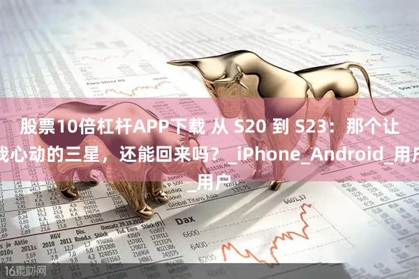 股票10倍杠杆APP下载 从 S20 到 S23：那个让我心动的三星，还能回来吗？_iPhone_Android_用户