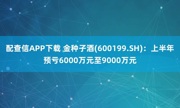 配查信APP下载 金种子酒(600199.SH)：上半年预亏6000万元至9000万元