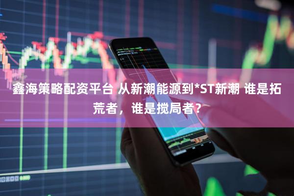 鑫海策略配资平台 从新潮能源到*ST新潮 谁是拓荒者，谁是搅局者？
