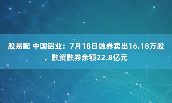 股易配 中国铝业：7月18日融券卖出16.18万股，融资融券余额22.8亿元