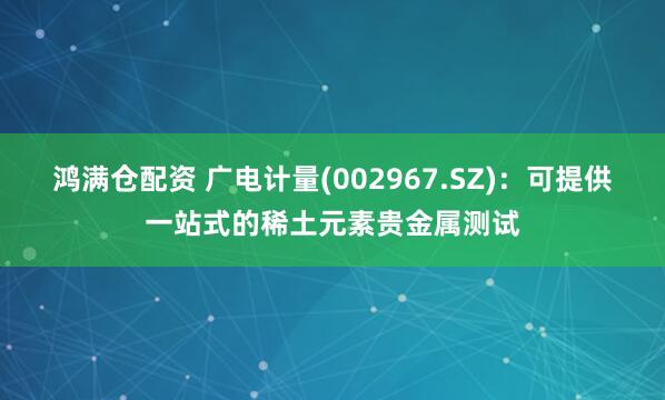 鸿满仓配资 广电计量(002967.SZ)：可提供一站式的稀土元素贵金属测试