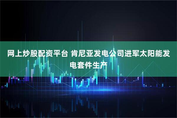 网上炒股配资平台 肯尼亚发电公司进军太阳能发电套件生产