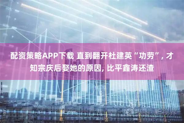 配资策略APP下载 直到翻开杜建英“功劳”, 才知宗庆后娶她的原因, 比平鑫涛还渣