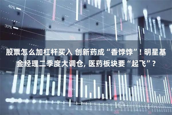 股票怎么加杠杆买入 创新药成“香饽饽”! 明星基金经理二季度大调仓, 医药板块要“起飞”?