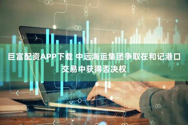 巨富配资APP下载 中远海运集团争取在和记港口交易中获得否决权