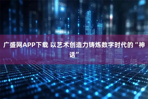 广盛网APP下载 以艺术创造力铸炼数字时代的“神话”