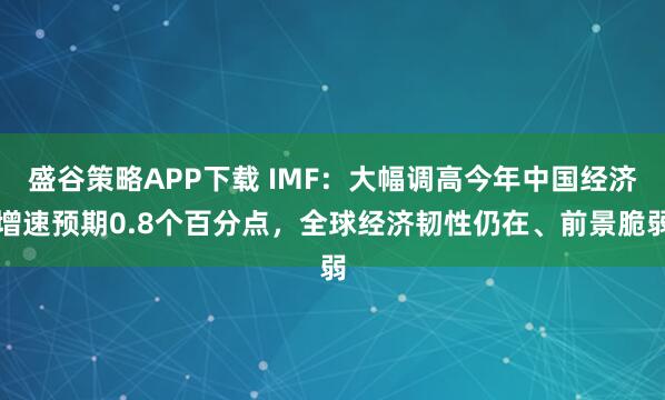 盛谷策略APP下载 IMF：大幅调高今年中国经济增速预期0.8个百分点，全球经济韧性仍在、前景脆弱