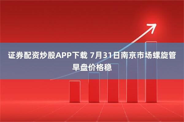 证券配资炒股APP下载 7月31日南京市场螺旋管早盘价格稳