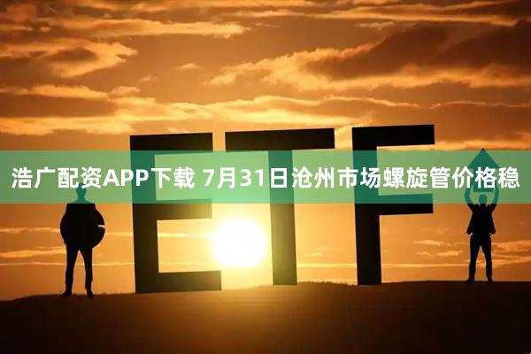 浩广配资APP下载 7月31日沧州市场螺旋管价格稳