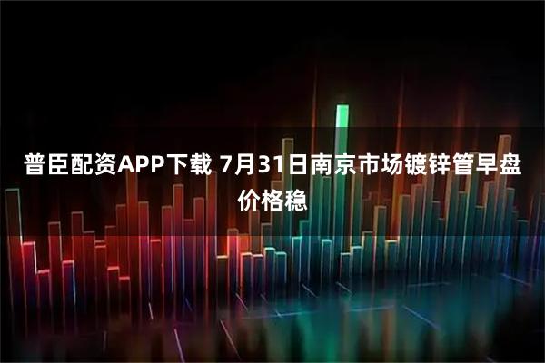 普臣配资APP下载 7月31日南京市场镀锌管早盘价格稳