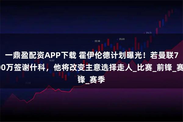 一鼎盈配资APP下载 霍伊伦德计划曝光!若曼联7500万签谢什科,他将改变主意选择走人_比赛_前锋_赛季