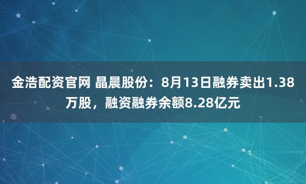 金浩配资官网 晶晨股份：8月13日融券卖出1.38万股，融资融券余额8.28亿元