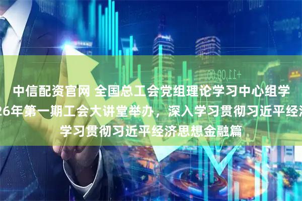 中信配资官网 全国总工会党组理论学习中心组学习会议暨2026年第一期工会大讲堂举办，深入学习贯彻习近平经济思想金融篇