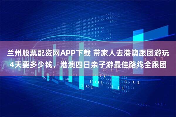 兰州股票配资网APP下载 带家人去港澳跟团游玩4天要多少钱，港澳四日亲子游最佳路线全跟团