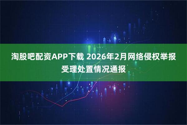 淘股吧配资APP下载 2026年2月网络侵权举报受理处置情况通报