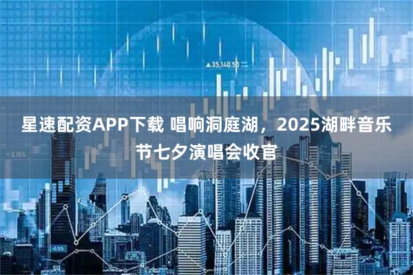 星速配资APP下载 唱响洞庭湖，2025湖畔音乐节七夕演唱会收官