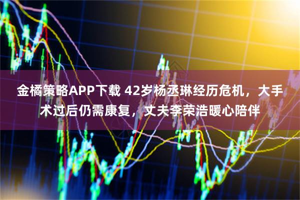 金橘策略APP下载 42岁杨丞琳经历危机，大手术过后仍需康复，丈夫李荣浩暖心陪伴