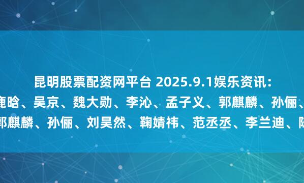 昆明股票配资网平台 2025.9.1娱乐资讯：李沁、肖战、迪丽热巴、鹿晗、吴京、魏大勋、李沁、孟子义、郭麒麟、孙俪、刘昊然、鞠婧祎、范丞丞、李兰迪、陈赫、陈都灵