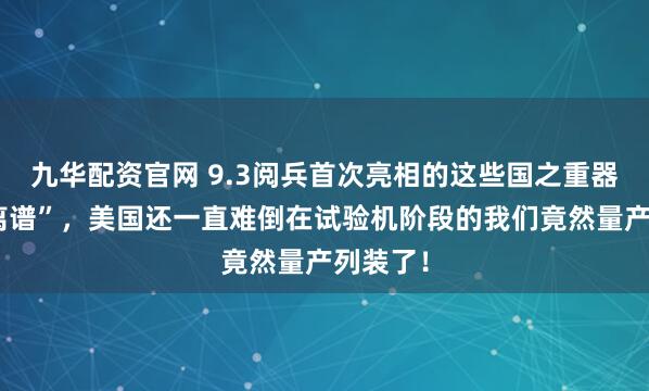 九华配资官网 9.3阅兵首次亮相的这些国之重器有多“离谱”，美国还一直难倒在试验机阶段的我们竟然量产列装了！