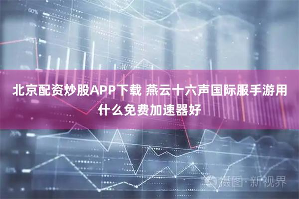 北京配资炒股APP下载 燕云十六声国际服手游用什么免费加速器好