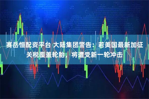 赛岳恒配资平台 大陆集团警告：若美国最新加征关税覆盖轮胎，将遭受新一轮冲击