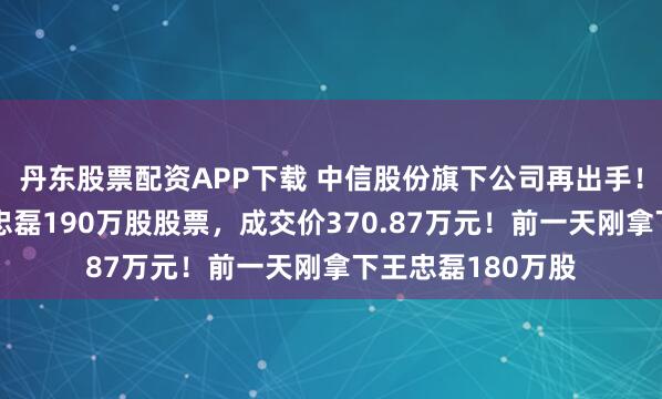 丹东股票配资APP下载 中信股份旗下公司再出手！拍得华谊兄弟王忠磊190万股股票，成交价370.87万元！前一天刚拿下王忠磊180万股