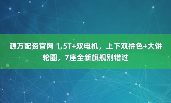 源万配资官网 1.5T+双电机，上下双拼色+大饼轮圈，7座全新旗舰别错过