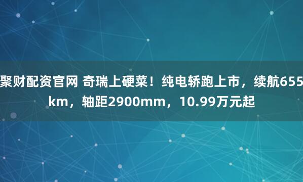 聚财配资官网 奇瑞上硬菜！纯电轿跑上市，续航655km，轴距2900mm，10.99万元起